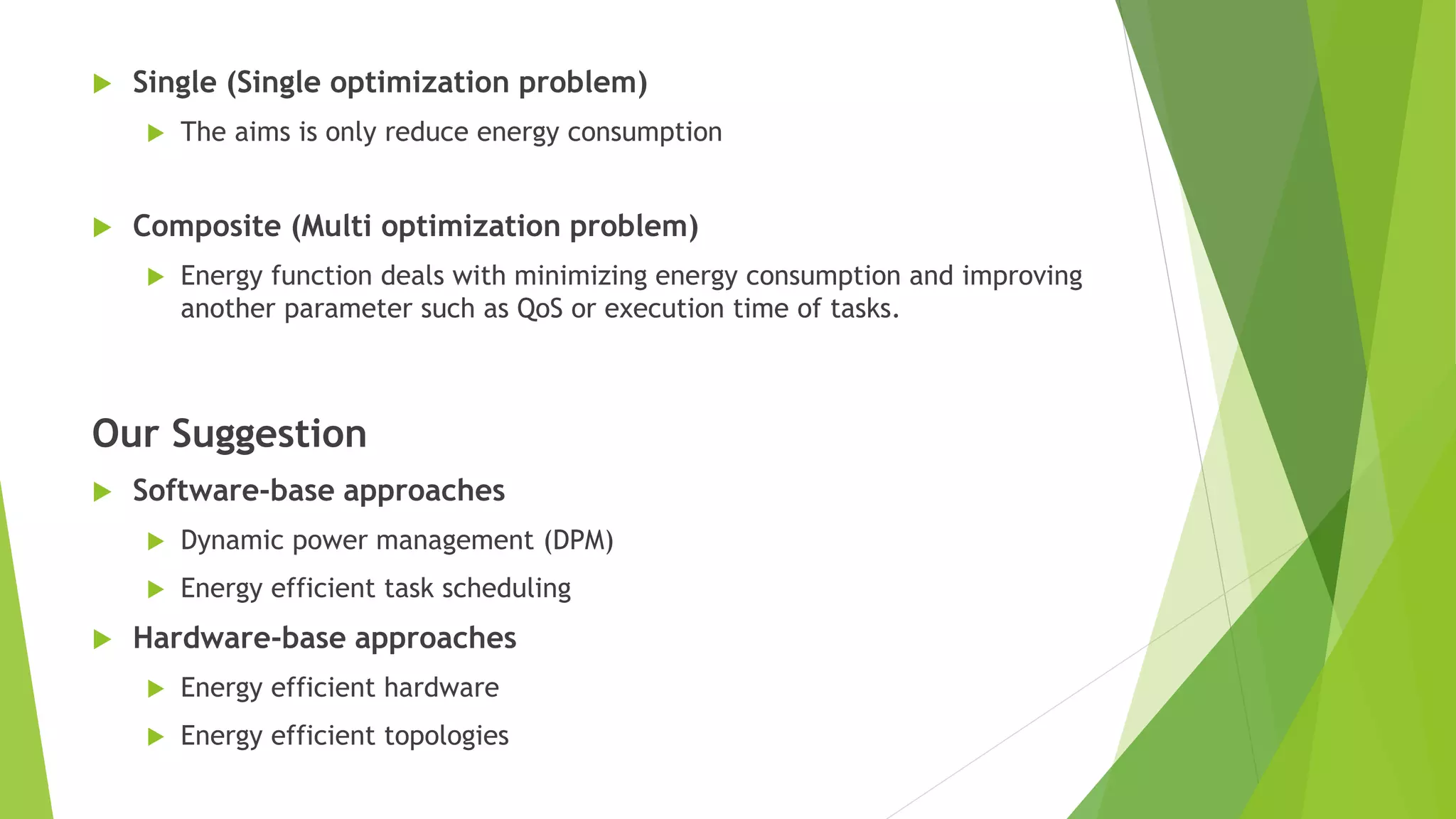  Single (Single optimization problem)
 The aims is only reduce energy consumption
 Composite (Multi optimization problem)
 Energy function deals with minimizing energy consumption and improving
another parameter such as QoS or execution time of tasks.
Our Suggestion
 Software-base approaches
 Dynamic power management (DPM)
 Energy efficient task scheduling
 Hardware-base approaches
 Energy efficient hardware
 Energy efficient topologies
 