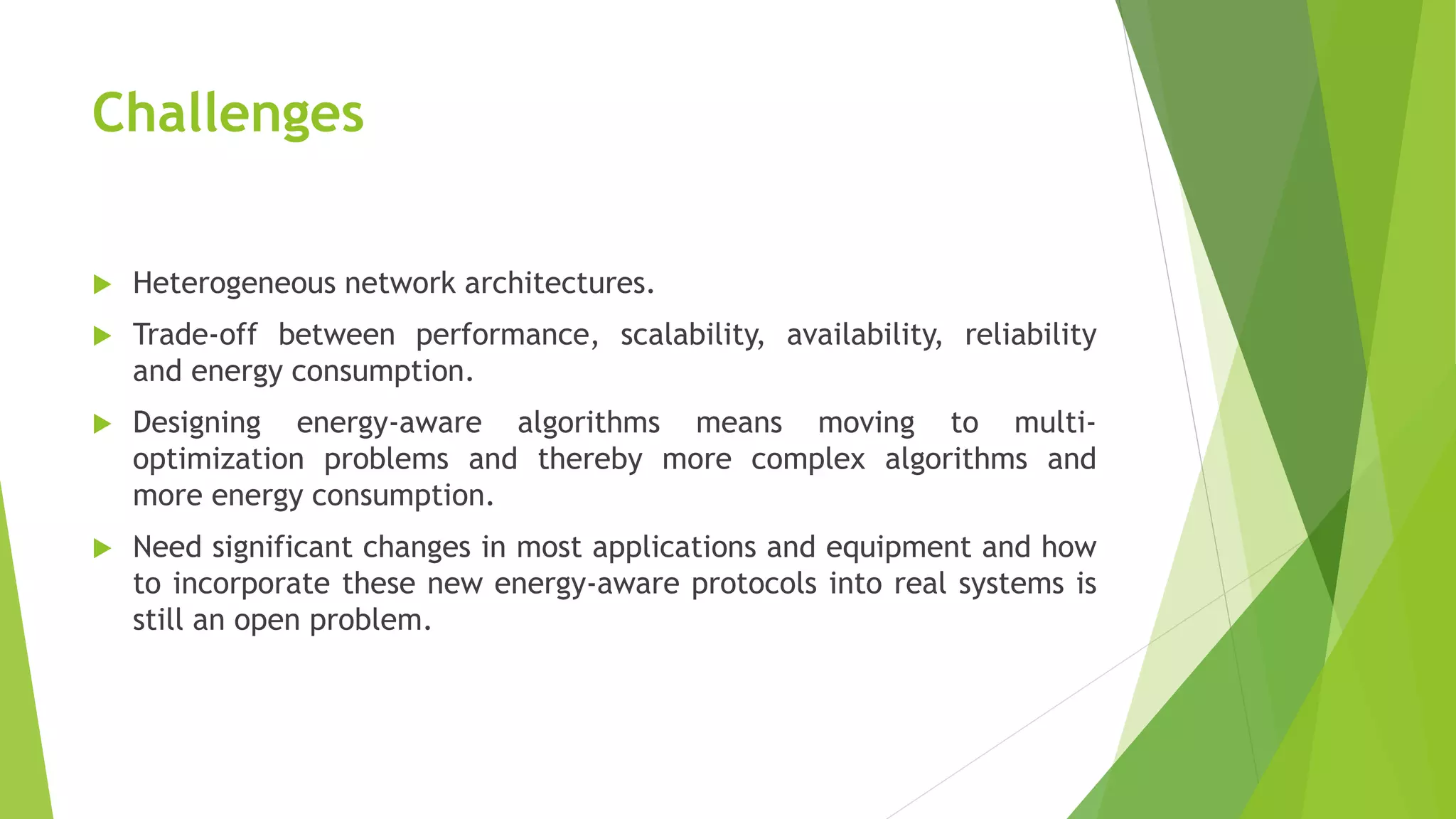 Challenges
 Heterogeneous network architectures.
 Trade-off between performance, scalability, availability, reliability
and energy consumption.
 Designing energy-aware algorithms means moving to multi-
optimization problems and thereby more complex algorithms and
more energy consumption.
 Need significant changes in most applications and equipment and how
to incorporate these new energy-aware protocols into real systems is
still an open problem.
 