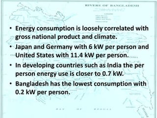 • Energy consumption is loosely correlated with
gross national product and climate.
• Japan and Germany with 6 kW per person and
United States with 11.4 kW per person.
• In developing countries such as India the per
person energy use is closer to 0.7 kW.
• Bangladesh has the lowest consumption with
0.2 kW per person.
 