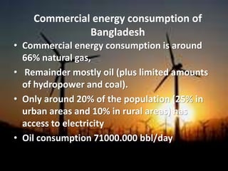 • Commercial energy consumption is around
66% natural gas,
• Remainder mostly oil (plus limited amounts
of hydropower and coal).
• Only around 20% of the population (25% in
urban areas and 10% in rural areas) has
access to electricity
• Oil consumption 71000.000 bbl/day
Commercial energy consumption of
Bangladesh
 