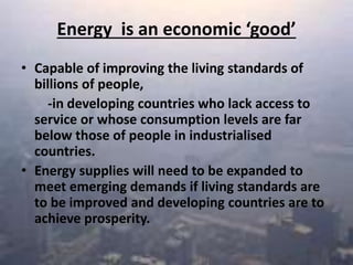 Energy is an economic ‘good’
• Capable of improving the living standards of
billions of people,
-in developing countries who lack access to
service or whose consumption levels are far
below those of people in industrialised
countries.
• Energy supplies will need to be expanded to
meet emerging demands if living standards are
to be improved and developing countries are to
achieve prosperity.
 