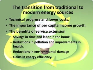 • Technical progress and lower costs.
• The importance of per capita income growth.
• The benefits of service extension
– Savings in time and labor in the home
– Reductions in pollution and improvements in
health.
– Reductions in environmental damage
– Gains in energy efficiency.
The transition from traditional to
modern energy sources
 