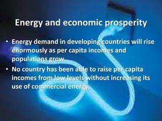 • Energy demand in developing countries will rise
enormously as per capita incomes and
populations grow.
• No country has been able to raise per capita
incomes from low levels without increasing its
use of commercial energy.
Energy and economic prosperity
 