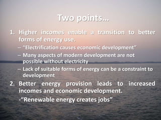 1. Higher incomes enable a transition to better
forms of energy use.
– “Electrification causes economic development”
– Many aspects of modern development are not
possible without electricity
– Lack of suitable forms of energy can be a constraint to
development
2. Better energy provision leads to increased
incomes and economic development.
-“Renewable energy creates jobs”
Two points…
 