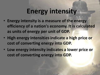 • Energy intensity is a measure of the energy
efficiency of a nation's economy. It is calculated
as units of energy per unit of GDP.
• High energy intensities indicate a high price or
cost of converting energy into GDP.
• Low energy intensity indicates a lower price or
cost of converting energy into GDP.
Energy intensity
 