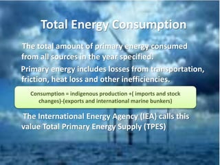 Total Energy Consumption
The total amount of primary energy consumed
from all sources in the year specified.
Primary energy includes losses from transportation,
friction, heat loss and other inefficiencies.
The International Energy Agency (IEA) calls this
value Total Primary Energy Supply (TPES)
Consumption = indigenous production +( imports and stock
changes)-(exports and international marine bunkers)
 