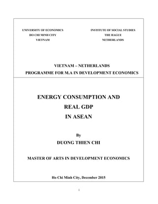 i
UNIVERSITY OF ECONOMICS
HO CHI MINH CITY
VIETNAM
INSTITUTE OF SOCIAL STUDIES
THE HAGUE
NETHERLANDS
VIETNAM – NETHERLANDS
PROGRAMME FOR M.A IN DEVELOPMENT ECONOMICS
ENERGY CONSUMPTION AND
REAL GDP
IN ASEAN
By
DUONG THIEN CHI
MASTER OF ARTS IN DEVELOPMENT ECONOMICS
Ho Chi Minh City, December 2015
 