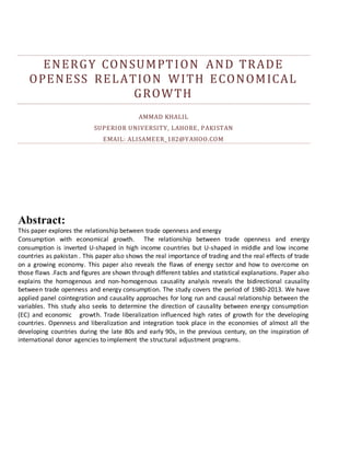 ENERGY CONSUMPTION AND TRADE
OPENESS RELATION WITH ECONOMICAL
GROWTH
AMMAD KHALIL
SUPERIOR UNIVERSITY, LAHORE, PAKISTAN
EMAIL: ALISAMEER_182@YAHOO.COM
Abstract:
This paper explores the relationship between trade openness and energy
Consumption with economical growth. The relationship between trade openness and energy
consumption is inverted U-shaped in high income countries but U-shaped in middle and low income
countries as pakistan . This paper also shows the real importance of trading and the real effects of trade
on a growing economy. This paper also reveals the flaws of energy sector and how to overcome on
those flaws .Facts and figures are shown through different tables and statistical explanations. Paper also
explains the homogenous and non-homogenous causality analysis reveals the bidirectional causality
between trade openness and energy consumption. The study covers the period of 1980-2013. We have
applied panel cointegration and causality approaches for long run and causal relationship between the
variables. This study also seeks to determine the direction of causality between energy consumption
(EC) and economic growth. Trade liberalization influenced high rates of growth for the developing
countries. Openness and liberalization and integration took place in the economies of almost all the
developing countries during the late 80s and early 90s, in the previous century, on the inspiration of
international donor agencies to implement the structural adjustment programs.
 