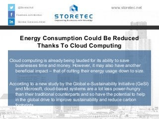 Energy Consumption Could Be Reduced
Thanks To Cloud Computing
Facebook.com/storetec
Storetec Services Limited
@StoretecHull www.storetec.net
Cloud computing is already being lauded for its ability to save
businesses time and money. However, it may also have another
beneficial impact – that of cutting their energy usage down to size.
According to a new study by the Global e-Sustainability Initiative (GeSI)
and Microsoft, cloud-based systems are a lot less power-hungry
than their traditional counterparts and so have the potential to help
in the global drive to improve sustainability and reduce carbon
footprints.
 