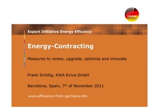 Export Initiative Energy Efficency



Energy-Contracting
Measures to renew, upgrade, optimize and innovate



Frank Schillig, KWA Eviva GmbH

Barcelona, Spain, 7th of November 2011

www.efficiency-from-germany.info
 