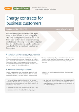 Promoting choice and value
                                                         for all gas and electricity customers




Energy contracts for
business customers
Factsheet 104 21.07.11                                                                          www.ofgem.gov.uk

Understanding your contract is vital if you
want to be in control of your energy bills.
The hints and tips below are relevant to all
businesses and are based on current energy
market rules. Following our latest investigation
into the retail market we are also looking at
whether further protection is required for
businesses.



  Make sure you have a copy of your contract
If you are a micro business* customer, rules introduced by           When you receive a copy of your contract make sure you read it
energy regulator Ofgem mean that your supplier has to send           through carefully. Also make sure you read through all the bills,
you a copy of the contract terms and conditions after you have       letters and other important information which your supplier
agreed a new deal. If your company is larger than a micro            sends you.
business, Ofgem still expects your supplier to ensure that you
can see a copy of the terms and conditions.


   Know the dates of your contract
Making sure you know when your contract begins and ends              supplier. If you do not have this information to hand contact
is vital. In particular you should note down when the notice         your supplier.
period is for deciding if you want to switch or stay with your



* You can be defined as a micro-business for just gas, just             has fewer than ten employees (or their full-time equivalent)
electricity, or for both. The gas or electricity must be supplied       and also has an annual turnover or annual balance sheet
on non-domestic premises and you must meet at least one of              total not exceeding €2m (will qualify as a micro-business for
the following three criteria:                                           gas and/or electricity)

   consumes not more than 55,000 kWh of electricity a year

   consumes not more than 200,000 kWh of gas a year
 
