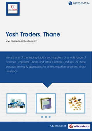 09953357274
A Member of
Yash Traders, Thane
www.energycontrolsolution.com
Power Capacitor Digital Panel Meter Clip on Terminals Industrial Meter Micro Switches Signaling
Devices Control Panels Control Panel Accessories Load Controller PVC Insulation Tape Digital
Counter Digital Time Totalizer Measuring Machine Toggle Switches Instrument
Transformer Electronic Switches Power Factor Correction Relays Portable Power Analyzer Power
Capacitor Digital Panel Meter Clip on Terminals Industrial Meter Micro Switches Signaling
Devices Control Panels Control Panel Accessories Load Controller PVC Insulation Tape Digital
Counter Digital Time Totalizer Measuring Machine Toggle Switches Instrument
Transformer Electronic Switches Power Factor Correction Relays Portable Power Analyzer Power
Capacitor Digital Panel Meter Clip on Terminals Industrial Meter Micro Switches Signaling
Devices Control Panels Control Panel Accessories Load Controller PVC Insulation Tape Digital
Counter Digital Time Totalizer Measuring Machine Toggle Switches Instrument
Transformer Electronic Switches Power Factor Correction Relays Portable Power Analyzer Power
Capacitor Digital Panel Meter Clip on Terminals Industrial Meter Micro Switches Signaling
Devices Control Panels Control Panel Accessories Load Controller PVC Insulation Tape Digital
Counter Digital Time Totalizer Measuring Machine Toggle Switches Instrument
Transformer Electronic Switches Power Factor Correction Relays Portable Power Analyzer Power
Capacitor Digital Panel Meter Clip on Terminals Industrial Meter Micro Switches Signaling
Devices Control Panels Control Panel Accessories Load Controller PVC Insulation Tape Digital
Counter Digital Time Totalizer Measuring Machine Toggle Switches Instrument
We are one of the leading traders and suppliers of a wide range of
Switches, Capacitor, Panels and other Electrical Products. All these
products are highly appreciated for optimum performance and shock
resistance.
 