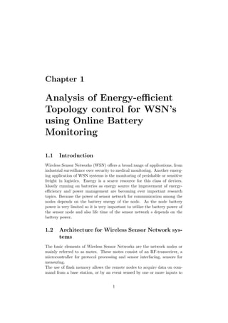 Chapter 1

Analysis of Energy-eﬃcient
Topology control for WSN’s
using Online Battery
Monitoring

1.1    Introduction
Wireless Sensor Networks (WSN) oﬀers a broad range of applications, from
industrial surveillance over security to medical monitoring. Another emerg-
ing application of WSN systems is the monitoring of perishable or sensitive
freight in logistics. Energy is a scarce resource for this class of devices.
Mostly running on batteries as energy source the improvement of energy-
eﬃciency and power management are becoming ever important research
topics. Because the power of sensor network for communication among the
nodes depends on the battery energy of the node. As the node battery
power is very limited so it is very important to utilize the battery power of
the sensor node and also life time of the sensor network s depends on the
battery power.


1.2    Architecture for Wireless Sensor Network sys-
       tems
The basic elements of Wireless Sensor Networks are the network nodes or
mainly referred to as motes. These motes consist of an RF-transceiver, a
microcontroller for protocol processing and sensor interfacing, sensors for
measuring.
The use of ﬂash memory allows the remote nodes to acquire data on com-
mand from a base station, or by an event sensed by one or more inputs to


                                     1
 