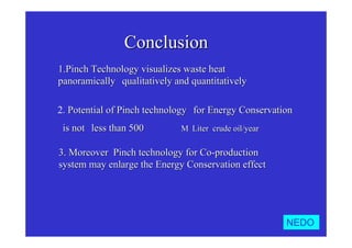 ConclusionConclusion
1.1.Pinch Technology visualizes waste heatPinch Technology visualizes waste heat
panoramicallypanoramically，，qualitatively and quantitativelyqualitatively and quantitatively．．
2.. Potential of Pinch technologyPotential of Pinch technology  for Energy Conservationfor Energy Conservation
is notis not  less than 500less than 500∼１０００∼１０００MM･･LiterLiter・・crude oil/yearcrude oil/year．．
3.3. Moreover Pinch technology for Co-productionMoreover Pinch technology for Co-production
system may enlarge the Energy Conservation effectsystem may enlarge the Energy Conservation effect．．
NEDO
 