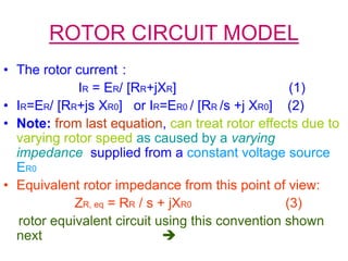ROTOR CIRCUIT MODEL
• The rotor current :
IR = ER/ [RR+jXR] (1)
• IR=ER/ [RR+js XR0] or IR=ER0 / [RR /s +j XR0] (2)
• Note: from last equation, can treat rotor effects due to
varying rotor speed as caused by a varying
impedance supplied from a constant voltage source
ER0
• Equivalent rotor impedance from this point of view:
ZR, eq = RR / s + jXR0 (3)
rotor equivalent circuit using this convention shown
next 
 