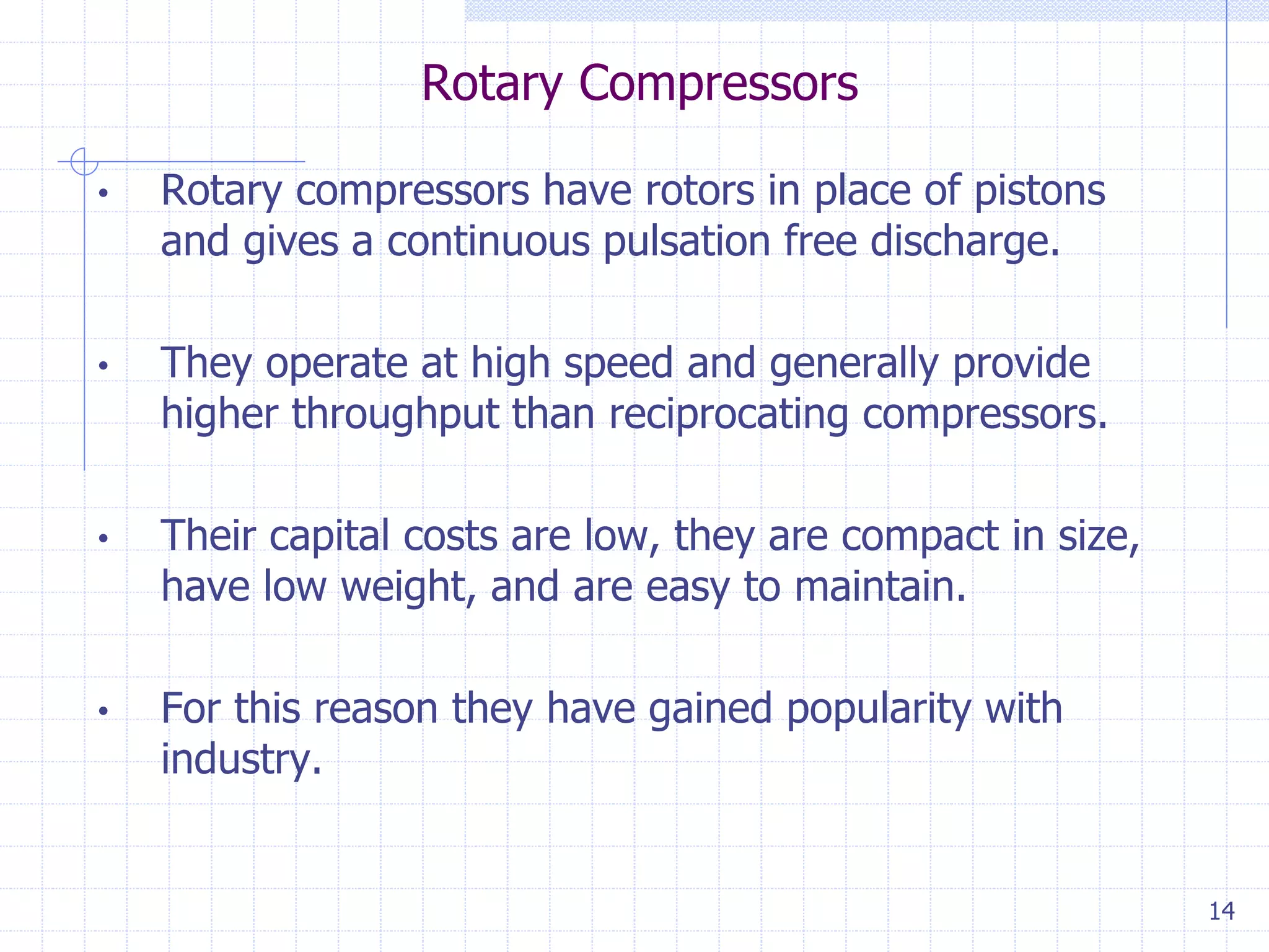 Rotary Compressors
14
• Rotary compressors have rotors in place of pistons
and gives a continuous pulsation free discharge.
• They operate at high speed and generally provide
higher throughput than reciprocating compressors.
• Their capital costs are low, they are compact in size,
have low weight, and are easy to maintain.
• For this reason they have gained popularity with
industry.
 