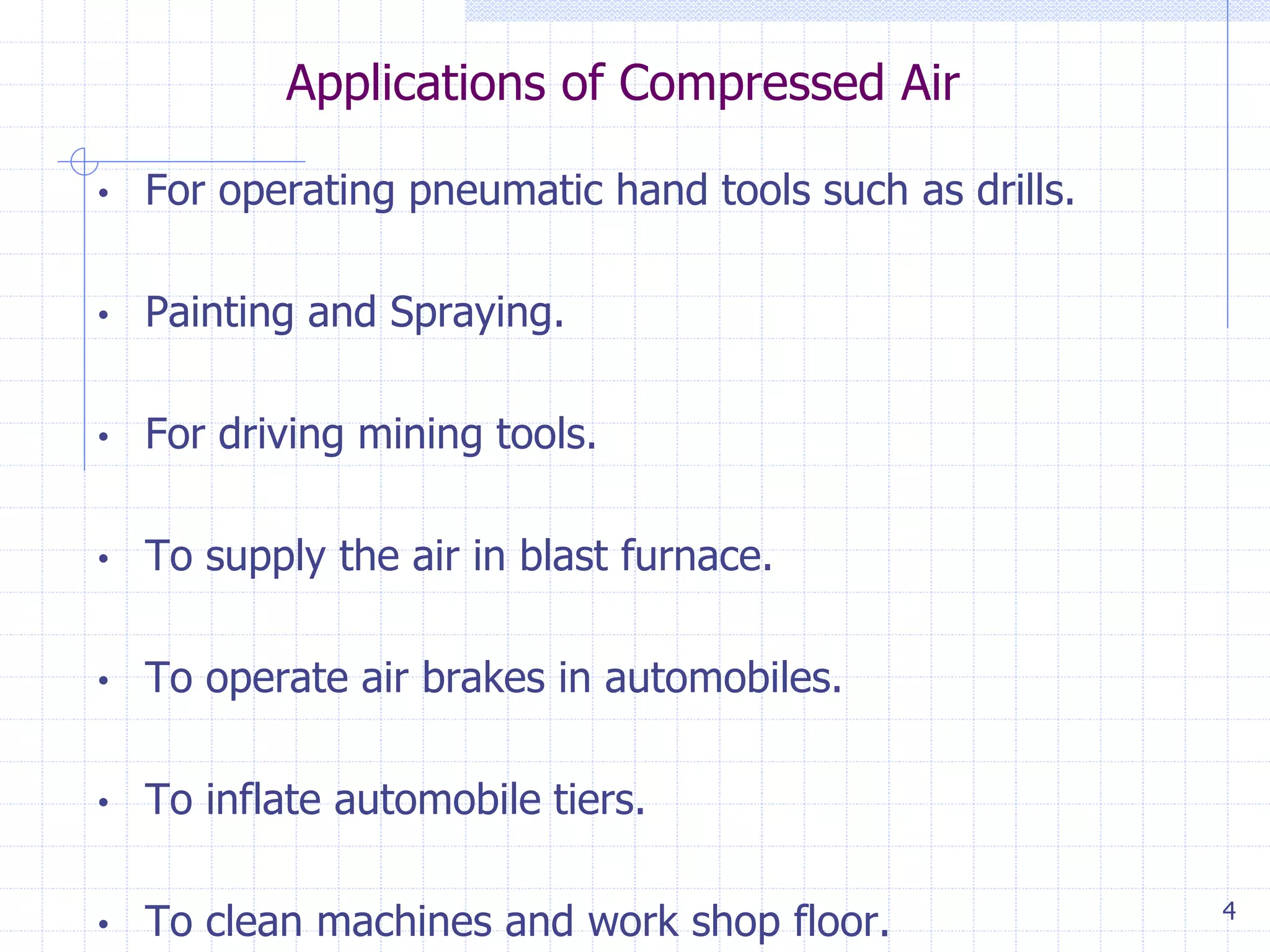 Applications of Compressed Air
4
• For operating pneumatic hand tools such as drills.
• Painting and Spraying.
• For driving mining tools.
• To supply the air in blast furnace.
• To operate air brakes in automobiles.
• To inflate automobile tiers.
• To clean machines and work shop floor.
 