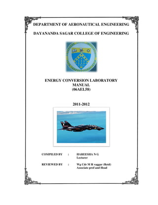 DEPARTMENT OF AERONAUTICAL ENGINEERING
DAYANANDA SAGAR COLLEGE OF ENGINEERING

ENERGY CONVERSION LABORATORY
MANUAL
(06AEL58)

2011-2012

COMPILED BY

:

HAREESHA N G
Lecturer

REVIEWED BY

:

Wg Cdr M R vaggar (Retd)
Associate prof and Head

 