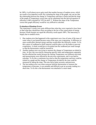 be 100%, it will almost never quite reach that number because of random errors, which
are results of an imperfect world. By evaluating the slope of the graph, one can see that
the relationship between the change in Temperature and time is linear and that the slope
of the graph of Temperature versus time can be substituted into the derived equation of
efficiency (100% (mc(delT))/ VIT) for delT/ T. Without the slope of the Temperature
versus time graph efficiency would be very difficult to calculate.

Evaluation of Random Errors
The experiment’s results were quite different then what they were expected to have been
or than what they should have been according to the law of the conservation of energy
because if both energies are equal the efficiency result equals 100%. The inaccuracy is
largely due to random errors.

1. One random error that happened in this experiment was a loss of some of the mass of
   water when it was heated because some of the mass was evaporating. A difference in
   mass would affect thermal energy and thus would affect the efficiency results. To fix
   this a piece of cardboard or thick material could be place over the beaker to prevent
   evaporation. A whole would have to be poked into the cardboard just small enough
   so that the thermometer could be inserted in.
2. Another random error was trying to measure the change in Temperature as related to
   time. At first, this was tried by measuring specific times and temperatures separately
   but this affected the results because the starting Temperature was different each time
   and measurements were affected by the previous experiments, and it was hard to
   calculate. To fix this a continuum was used so that the temperature and time could be
   related in a graph and the change in Temperature divided by the time could be
   measured by taking the slope. This also led to better accuracy and precision.
3. The last random error was when someone held the thermometer to measure the
   temperature of thewater, it was unstable and difficult to get an accurate reading in a
   short time. To fix this a the thermometer was attached to a retort stand.
 