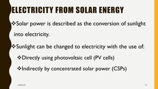 ELECTRICITY FROM SOLAR ENERGY
❖Solar power is described as the conversion of sunlight
into electricity.
❖Sunlight can be changed to electricity with the use of:
❖Directly using photovoltaic cell (PV cells)
❖Indirectly by concentrated solar power (CSPs)
1/28/2018 14
 