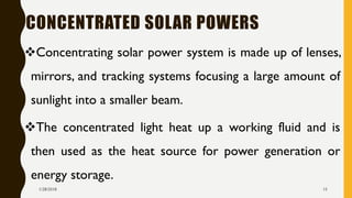 CONCENTRATED SOLAR POWERS
❖Concentrating solar power system is made up of lenses,
mirrors, and tracking systems focusing a large amount of
sunlight into a smaller beam.
❖The concentrated light heat up a working fluid and is
then used as the heat source for power generation or
energy storage.
1/28/2018 15
 