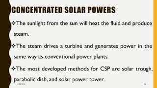 CONCENTRATED SOLAR POWERS
❖The sunlight from the sun will heat the fluid and produce
steam.
❖The steam drives a turbine and generates power in the
same way as conventional power plants.
❖The most developed methods for CSP are solar trough,
parabolic dish, and solar power tower.
1/28/2018 16
 