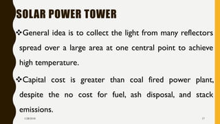 SOLAR POWER TOWER
❖General idea is to collect the light from many reflectors
spread over a large area at one central point to achieve
high temperature.
❖Capital cost is greater than coal fired power plant,
despite the no cost for fuel, ash disposal, and stack
emissions.
1/28/2018 17
 