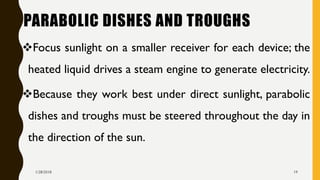 PARABOLIC DISHES AND TROUGHS
❖Focus sunlight on a smaller receiver for each device; the
heated liquid drives a steam engine to generate electricity.
❖Because they work best under direct sunlight, parabolic
dishes and troughs must be steered throughout the day in
the direction of the sun.
1/28/2018 19
 