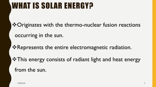 WHAT IS SOLAR ENERGY?
❖Originates with the thermo-nuclear fusion reactions
occurring in the sun.
❖Represents the entire electromagnetic radiation.
❖This energy consists of radiant light and heat energy
from the sun.
1/28/2018 2
 