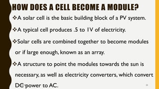HOW DOES A CELL BECOME A MODULE?
❖A solar cell is the basic building block of a PV system.
❖A typical cell produces .5 to 1V of electricity.
❖Solar cells are combined together to become modules
or if large enough, known as an array.
❖A structure to point the modules towards the sun is
necessary, as well as electricity converters, which convert
DC power to AC.1/28/2018 24
 