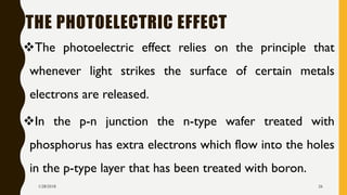 THE PHOTOELECTRIC EFFECT
❖The photoelectric effect relies on the principle that
whenever light strikes the surface of certain metals
electrons are released.
❖In the p-n junction the n-type wafer treated with
phosphorus has extra electrons which flow into the holes
in the p-type layer that has been treated with boron.
1/28/2018 26
 