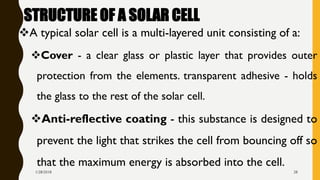 STRUCTURE OF A SOLAR CELL
❖A typical solar cell is a multi-layered unit consisting of a:
❖Cover - a clear glass or plastic layer that provides outer
protection from the elements. transparent adhesive - holds
the glass to the rest of the solar cell.
❖Anti-reflective coating - this substance is designed to
prevent the light that strikes the cell from bouncing off so
that the maximum energy is absorbed into the cell.
1/28/2018 28
 