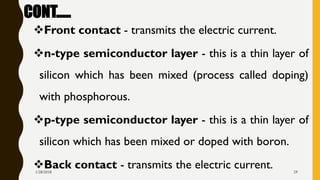 CONT.….
❖Front contact - transmits the electric current.
❖n-type semiconductor layer - this is a thin layer of
silicon which has been mixed (process called doping)
with phosphorous.
❖p-type semiconductor layer - this is a thin layer of
silicon which has been mixed or doped with boron.
❖Back contact - transmits the electric current.1/28/2018 29
 