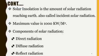 CONT.….
❖ Solar Insolation is the amount of solar radiation
reaching earth. also called incident solar radiation.
❖ Maximum value is 1000 KW/M2.
❖ Components of solar radiation:
Direct radiation
Diffuse radiation
Reflect radiation1/28/2018 6
 