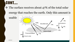 CONT.….
❖ The surface receives about 47% of the total solar
energy that reaches the earth. Only this amount is
usable
1/28/2018 8
 