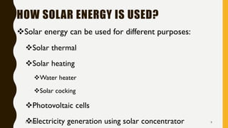 HOW SOLAR ENERGY IS USED?
❖Solar energy can be used for different purposes:
❖Solar thermal
❖Solar heating
❖Water heater
❖Solar cocking
❖Photovoltaic cells
❖Electricity generation using solar concentrator1/28/2018 9
 