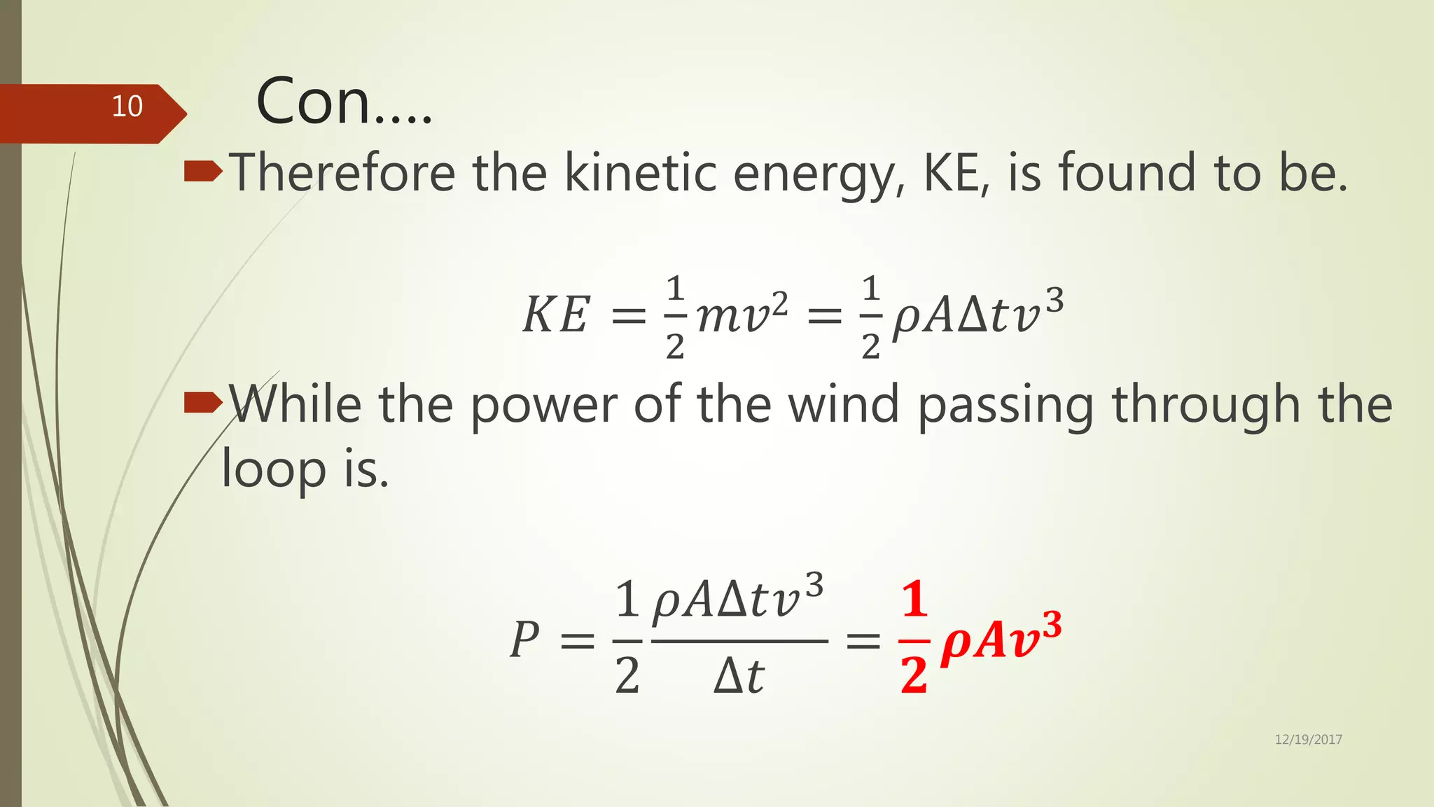 Con….
Therefore the kinetic energy, KE, is found to be.
𝐾𝐸 =
1
2
𝑚𝑣2 =
1
2
𝜌𝐴∆𝑡𝑣3
While the power of the wind passing through the
loop is.
𝑃 =
1
2
𝜌𝐴∆𝑡𝑣3
∆𝑡
=
𝟏
𝟐
𝝆𝑨𝒗 𝟑
12/19/2017
10
 