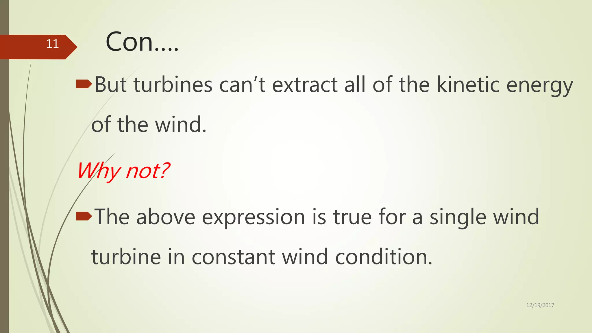 Con….
But turbines can’t extract all of the kinetic energy
of the wind.
Why not?
The above expression is true for a single wind
turbine in constant wind condition.
12/19/2017
11
 