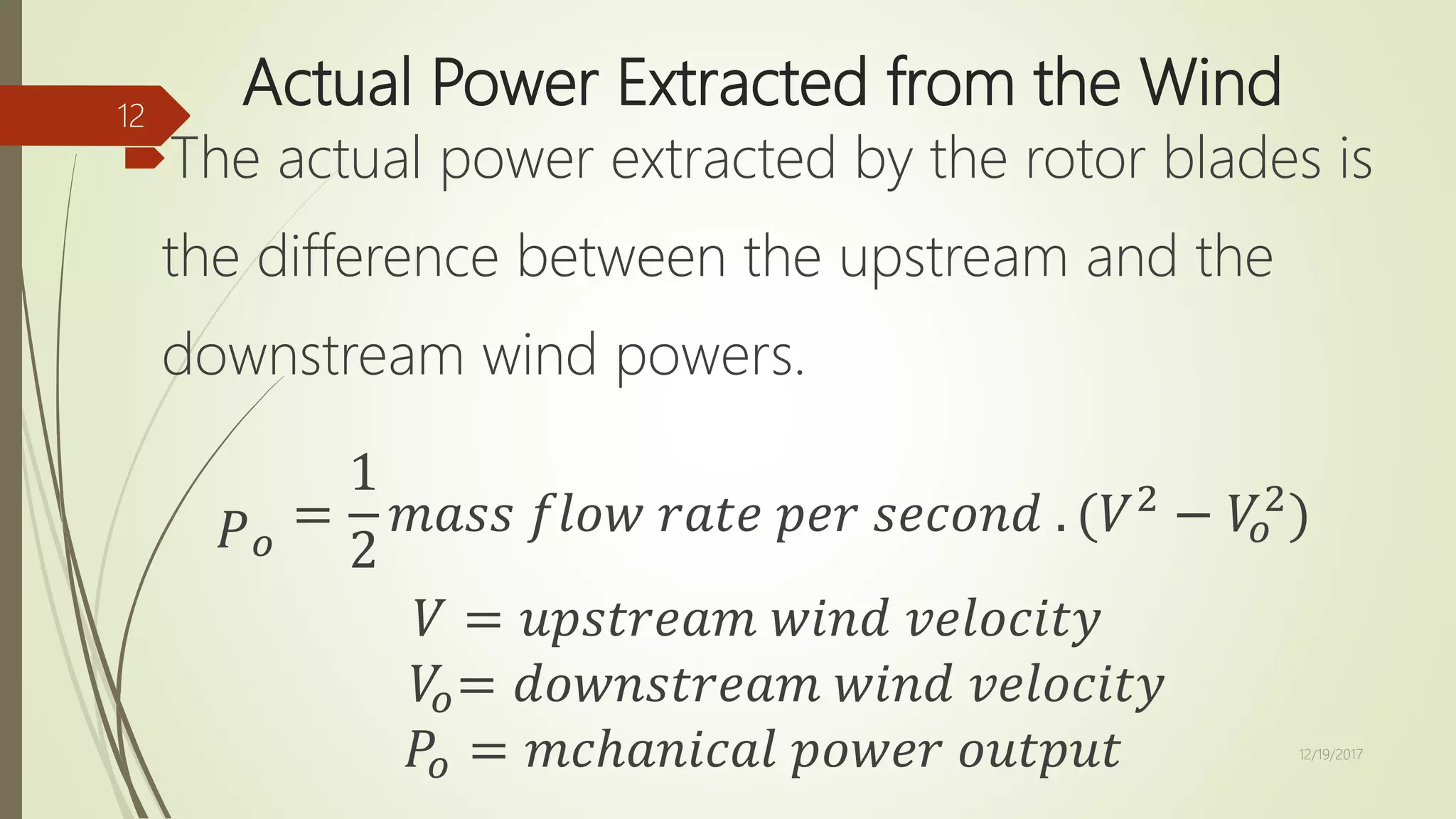 Actual Power Extracted from the Wind
The actual power extracted by the rotor blades is
the difference between the upstream and the
downstream wind powers.
𝑃 𝑜
=
1
2
𝑚𝑎𝑠𝑠 𝑓𝑙𝑜𝑤 𝑟𝑎𝑡𝑒 𝑝𝑒𝑟 𝑠𝑒𝑐𝑜𝑛𝑑 . (𝑉2
− 𝑉𝑜
2
)
𝑉 = 𝑢𝑝𝑠𝑡𝑟𝑒𝑎𝑚 𝑤𝑖𝑛𝑑 𝑣𝑒𝑙𝑜𝑐𝑖𝑡𝑦
𝑉𝑜= 𝑑𝑜𝑤𝑛𝑠𝑡𝑟𝑒𝑎𝑚 𝑤𝑖𝑛𝑑 𝑣𝑒𝑙𝑜𝑐𝑖𝑡𝑦
𝑃𝑜 = 𝑚𝑐ℎ𝑎𝑛𝑖𝑐𝑎𝑙 𝑝𝑜𝑤𝑒𝑟 𝑜𝑢𝑡𝑝𝑢𝑡 12/19/2017
12
 