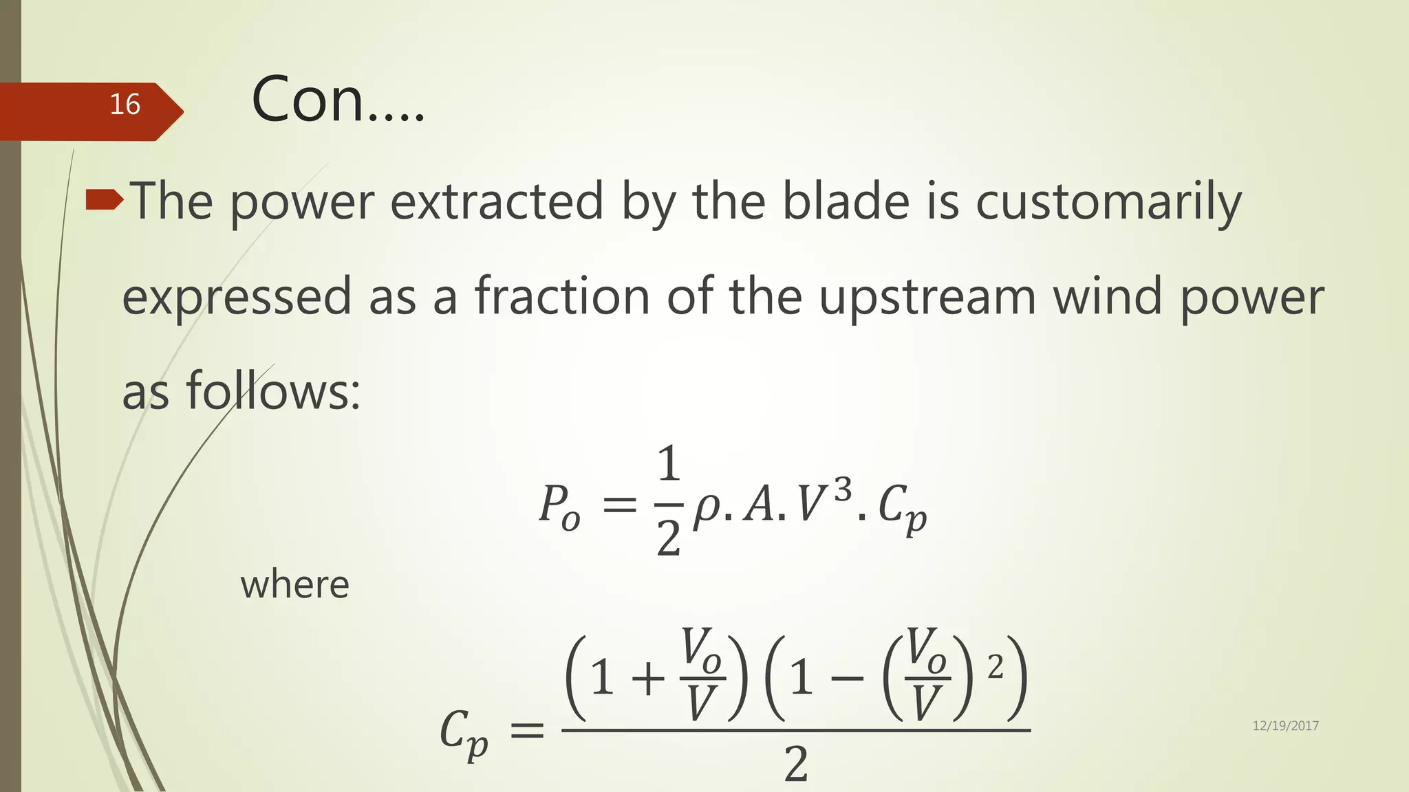 Con….
The power extracted by the blade is customarily
expressed as a fraction of the upstream wind power
as follows:
𝑃𝑜 =
1
2
𝜌. 𝐴. 𝑉3
. 𝐶 𝑝
where
𝐶 𝑝 =
1 +
𝑉𝑜
𝑉
1 −
𝑉𝑜
𝑉
2
2
12/19/2017
16
 