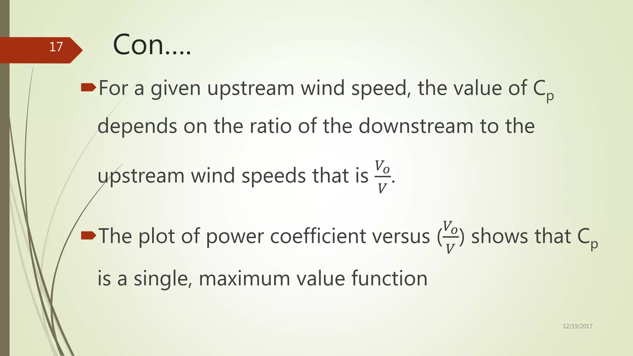 Con….
For a given upstream wind speed, the value of Cp
depends on the ratio of the downstream to the
upstream wind speeds that is
𝑉𝑜
𝑉
.
The plot of power coefficient versus (
𝑉𝑜
𝑉
) shows that Cp
is a single, maximum value function
12/19/2017
17
 