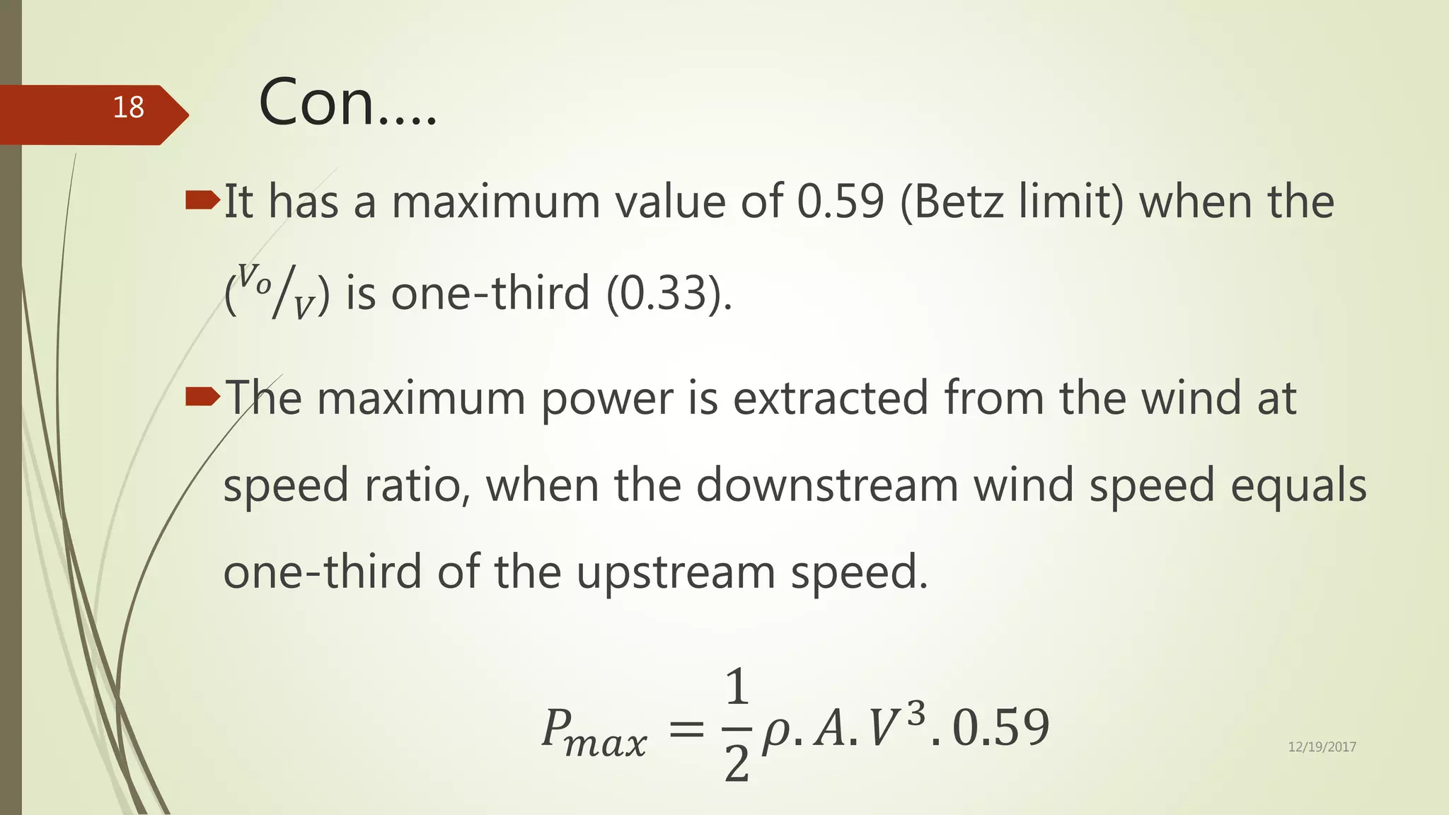 Con….
It has a maximum value of 0.59 (Betz limit) when the
( 𝑉𝑜
𝑉) is one-third (0.33).
The maximum power is extracted from the wind at
speed ratio, when the downstream wind speed equals
one-third of the upstream speed.
𝑃𝑚𝑎𝑥 =
1
2
𝜌. 𝐴. 𝑉3
. 0.59 12/19/2017
18
 