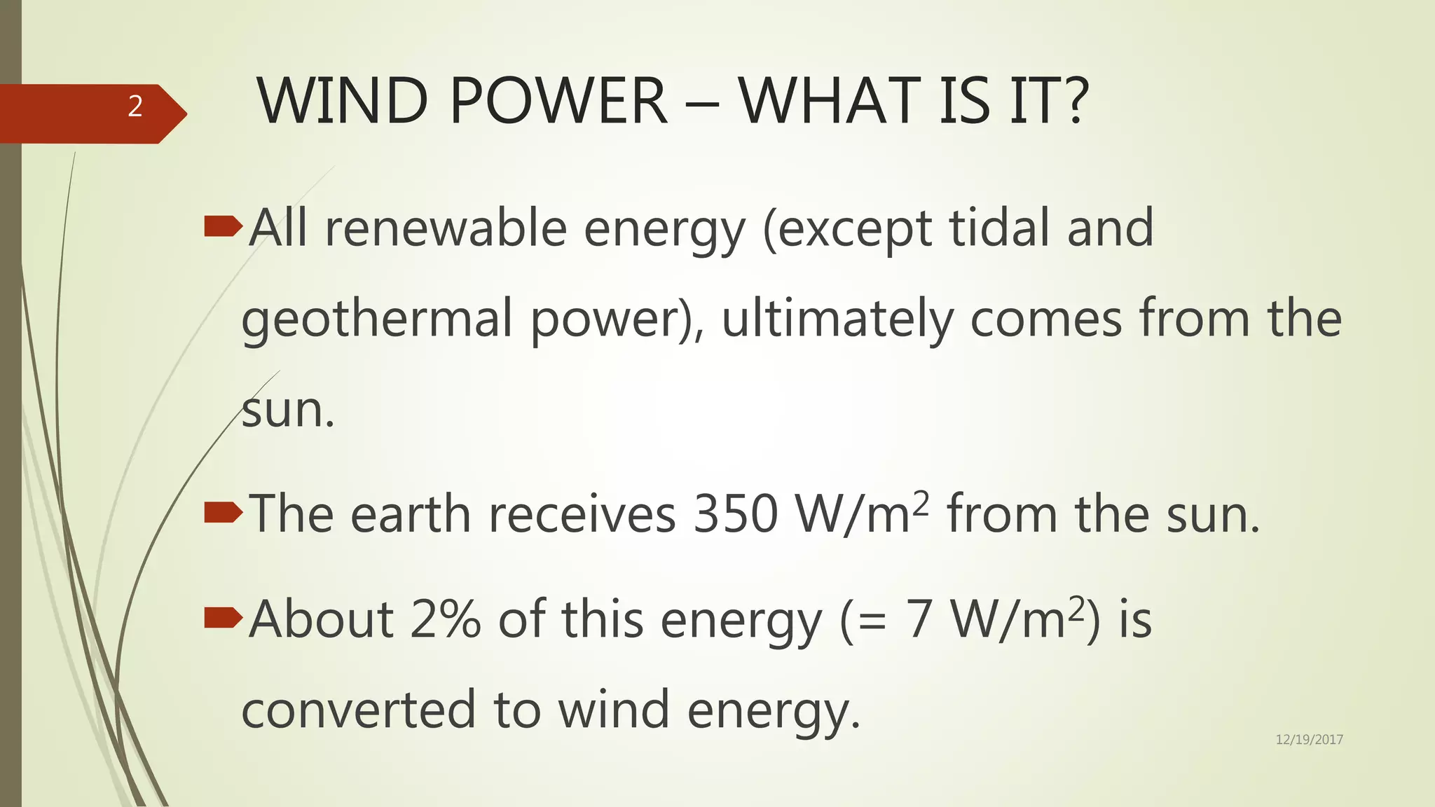 WIND POWER – WHAT IS IT?
All renewable energy (except tidal and
geothermal power), ultimately comes from the
sun.
The earth receives 350 W/m2 from the sun.
About 2% of this energy (= 7 W/m2) is
converted to wind energy. 12/19/2017
2
 