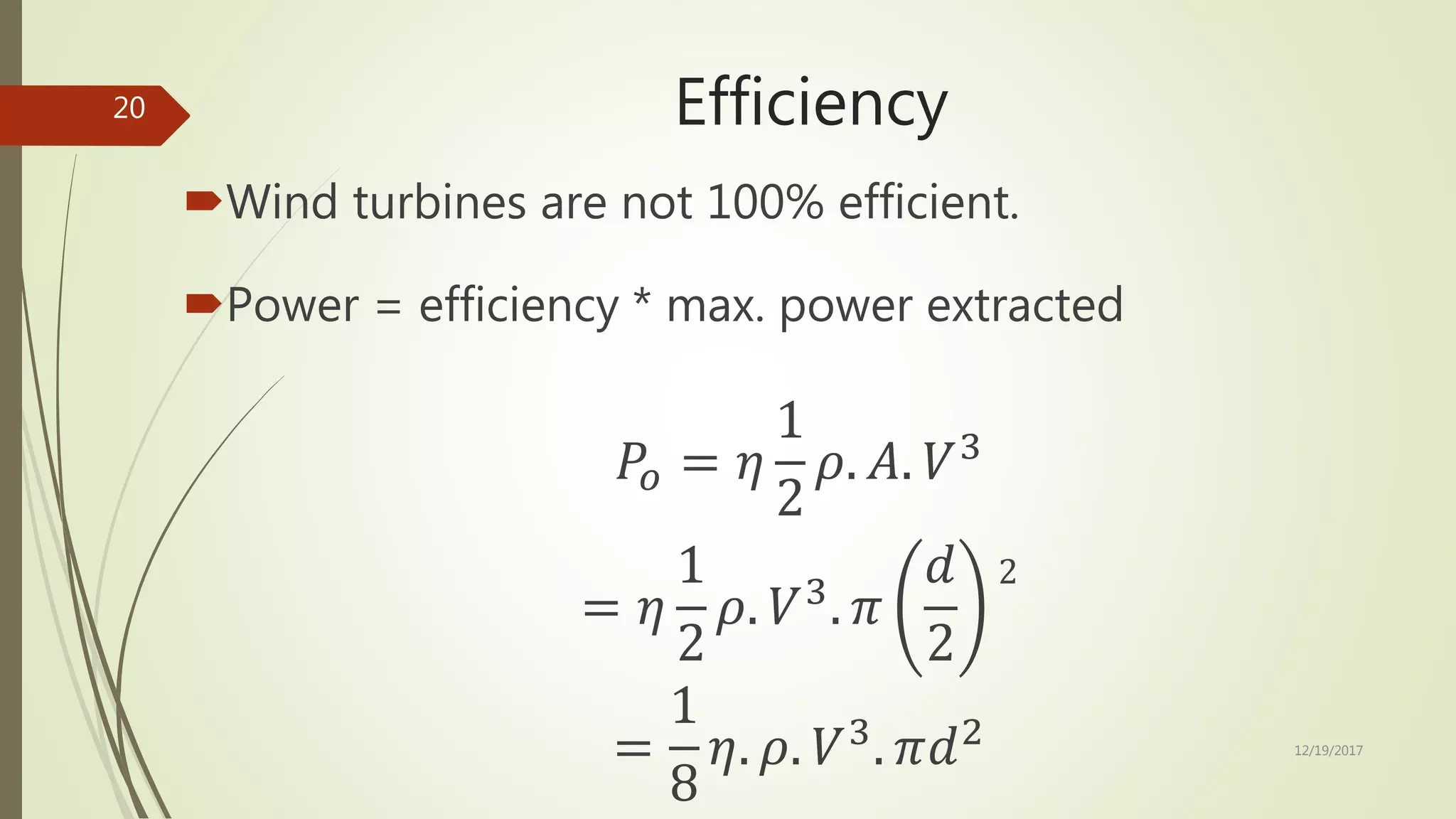 Efficiency
Wind turbines are not 100% efficient.
Power = efficiency * max. power extracted
𝑃𝑜 = 𝜂
1
2
𝜌. 𝐴. 𝑉3
= 𝜂
1
2
𝜌. 𝑉3
. 𝜋
𝑑
2
2
=
1
8
𝜂. 𝜌. 𝑉3
. 𝜋𝑑2 12/19/2017
20
 
