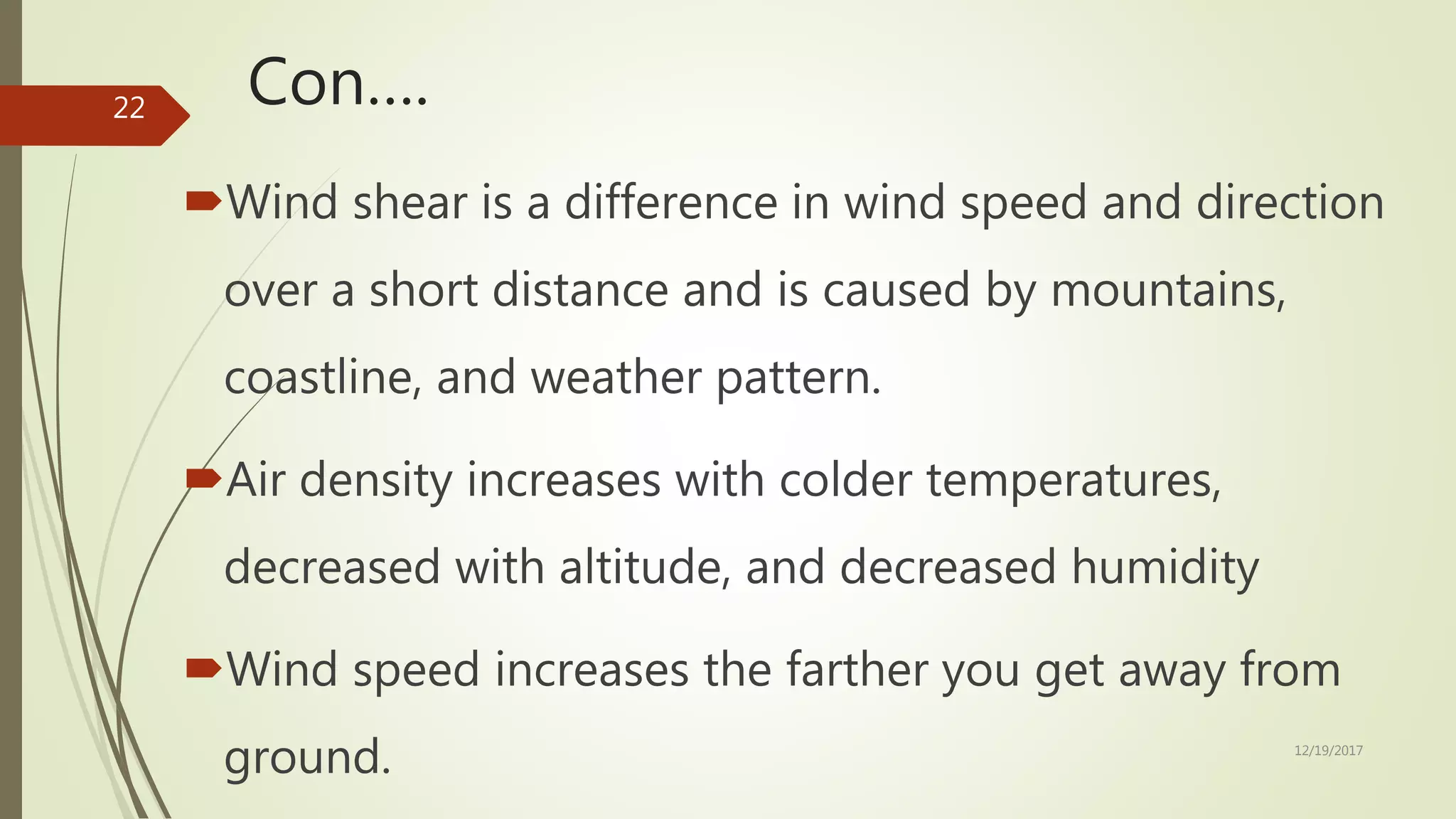 Con….
Wind shear is a difference in wind speed and direction
over a short distance and is caused by mountains,
coastline, and weather pattern.
Air density increases with colder temperatures,
decreased with altitude, and decreased humidity
Wind speed increases the farther you get away from
ground. 12/19/2017
22
 