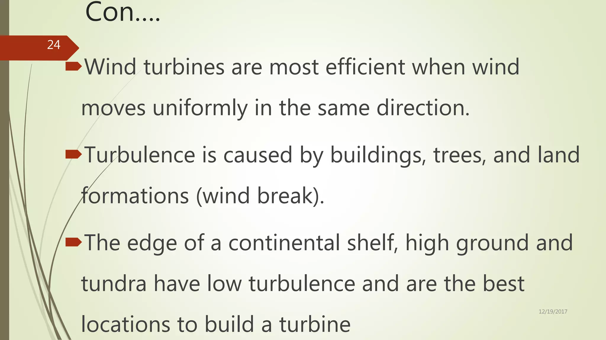 Con….
Wind turbines are most efficient when wind
moves uniformly in the same direction.
Turbulence is caused by buildings, trees, and land
formations (wind break).
The edge of a continental shelf, high ground and
tundra have low turbulence and are the best
locations to build a turbine
12/19/2017
24
 