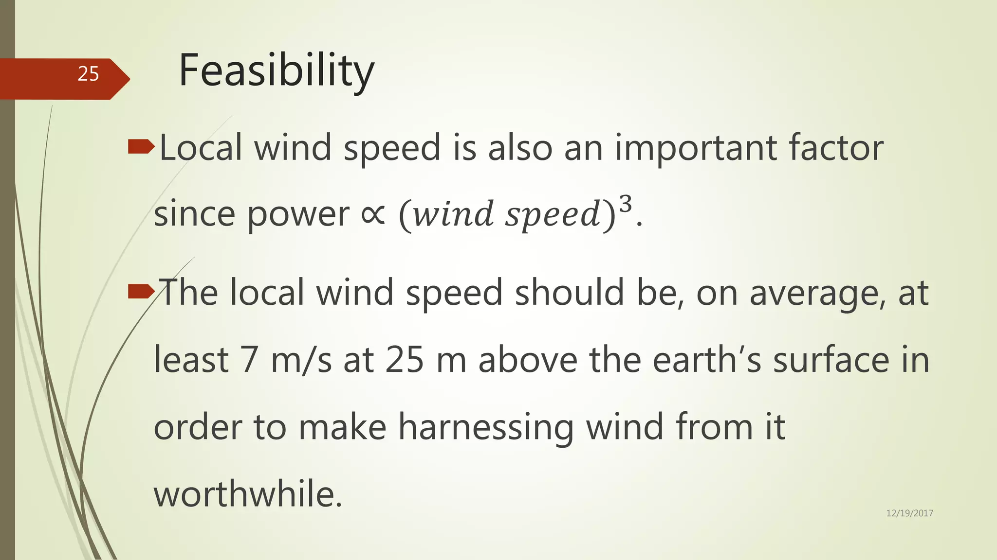 Feasibility
Local wind speed is also an important factor
since power ∝ (𝑤𝑖𝑛𝑑 𝑠𝑝𝑒𝑒𝑑)3
.
The local wind speed should be, on average, at
least 7 m/s at 25 m above the earth’s surface in
order to make harnessing wind from it
worthwhile. 12/19/2017
25
 