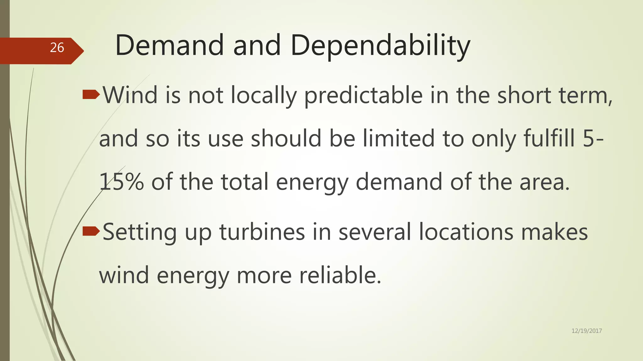 Demand and Dependability
Wind is not locally predictable in the short term,
and so its use should be limited to only fulfill 5-
15% of the total energy demand of the area.
Setting up turbines in several locations makes
wind energy more reliable.
12/19/2017
26
 