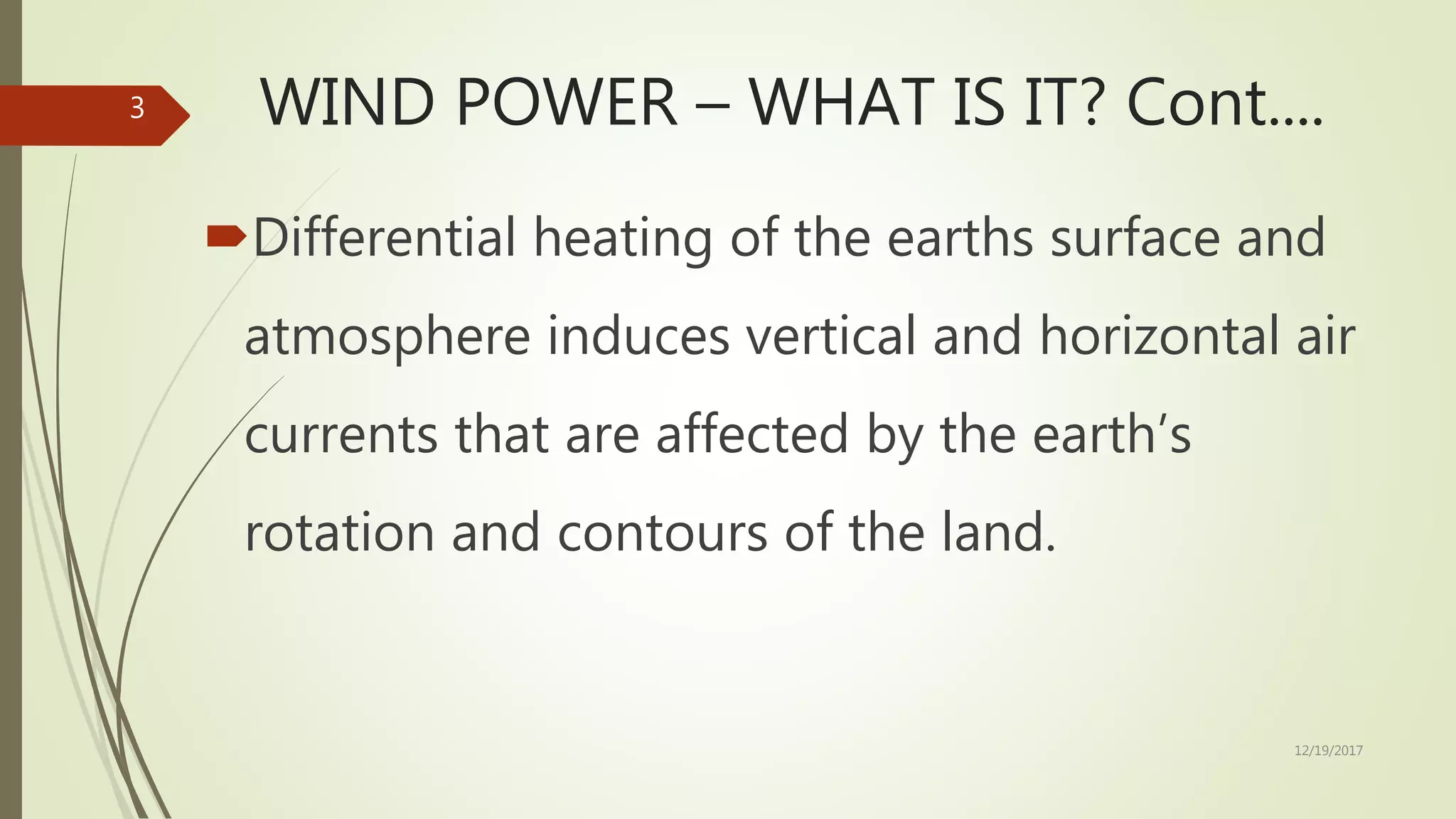 WIND POWER – WHAT IS IT? Cont....
Differential heating of the earths surface and
atmosphere induces vertical and horizontal air
currents that are affected by the earth’s
rotation and contours of the land.
12/19/2017
3
 