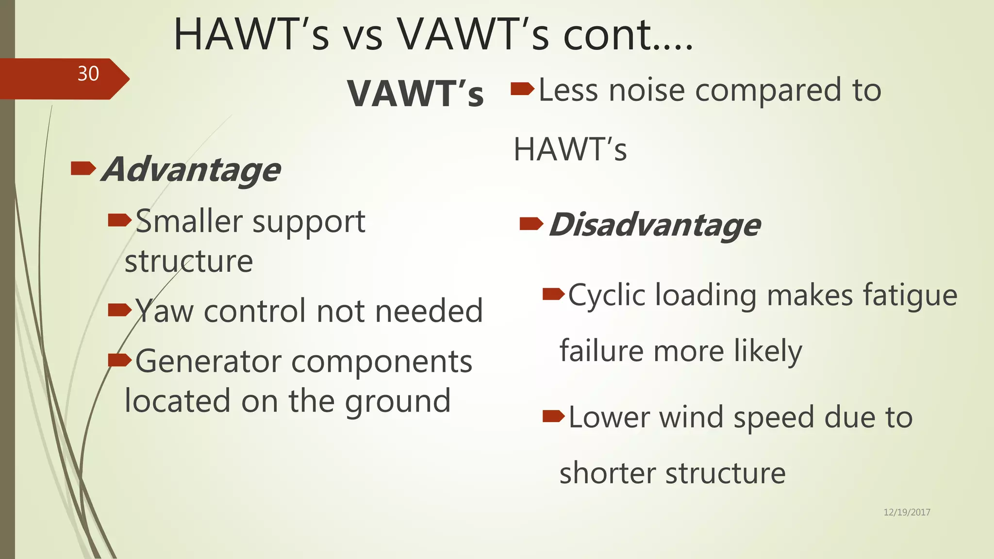 HAWT’s vs VAWT’s cont.…
VAWT’s
Advantage
Smaller support
structure
Yaw control not needed
Generator components
located on the ground
Less noise compared to
HAWT’s
Disadvantage
Cyclic loading makes fatigue
failure more likely
Lower wind speed due to
shorter structure
12/19/2017
30
 